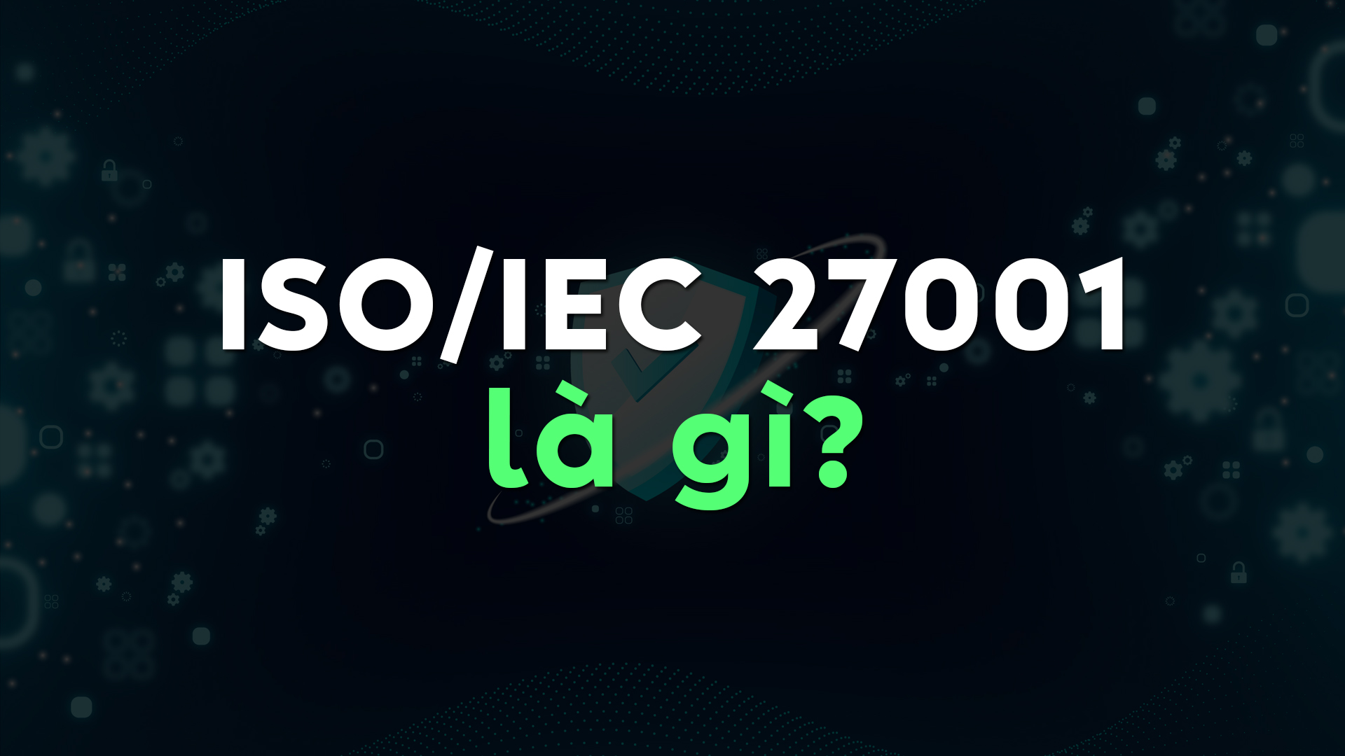 ISO/IEC 27001 Là Gì? Tiêu Chuẩn Quốc Tế Giúp Tối Ưu Hệ Thống Quản Lý An Toàn Thông Tin Cho Mọi Tổ Chức